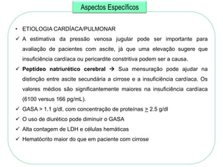 Aspectos Específicos

• ETIOLOGIA CARDÍACA/PULMONAR
 A estimativa da pressão venosa jugular pode ser importante para
  avaliação de pacientes com ascite, já que uma elevação sugere que
  insuficiência cardíaca ou pericardite constritiva podem ser a causa.
 Peptídeo natriurético cerebral  Sua mensuração pode ajudar na
  distinção entre ascite secundária a cirrose e a insuficiência cardíaca. Os
  valores médios são significantemente maiores na insuficiência cardíaca
  (6100 versus 166 pg/mL).
 GASA > 1.1 g/dl, com concentração de proteínas > 2.5 g/dl
 O uso de diurético pode diminuir o GASA
 Alta contagem de LDH e células hemáticas
 Hematócrito maior do que em paciente com cirrose
 