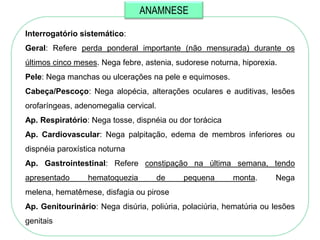 ANAMNESE

Interrogatório sistemático:
Geral: Refere perda ponderal importante (não mensurada) durante os
últimos cinco meses. Nega febre, astenia, sudorese noturna, hiporexia.
Pele: Nega manchas ou ulcerações na pele e equimoses.
Cabeça/Pescoço: Nega alopécia, alterações oculares e auditivas, lesões
orofaríngeas, adenomegalia cervical.
Ap. Respiratório: Nega tosse, dispnéia ou dor torácica
Ap. Cardiovascular: Nega palpitação, edema de membros inferiores ou
dispnéia paroxística noturna
Ap. Gastrointestinal: Refere constipação na última semana, tendo
apresentado      hematoquezia          de   pequena      monta.      Nega
melena, hematêmese, disfagia ou pirose
Ap. Genitourinário: Nega disúria, poliúria, polaciúria, hematúria ou lesões
genitais
 