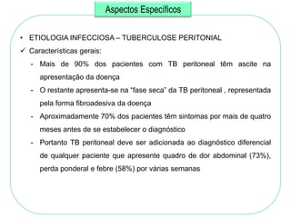 Aspectos Específicos

• ETIOLOGIA INFECCIOSA – TUBERCULOSE PERITONIAL
 Características gerais:
   - Mais de 90% dos pacientes com TB peritoneal têm ascite na
      apresentação da doença
   - O restante apresenta-se na ―fase seca‖ da TB peritoneal , representada
      pela forma fibroadesiva da doença
   - Aproximadamente 70% dos pacientes têm sintomas por mais de quatro
      meses antes de se estabelecer o diagnóstico
   - Portanto TB peritoneal deve ser adicionada ao diagnóstico diferencial
      de qualquer paciente que apresente quadro de dor abdominal (73%),
      perda ponderal e febre (58%) por várias semanas
 