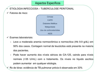 Aspectos Específicos
• ETIOLOGIA INFECCIOSA – TUBERCULOSE PERITONIAL
 Fatores de risco:
                                    Cirrose
                                     CAPD
                                Diabetes Mellitus
                                  Malignidade
                             Uso de corticosteróides
                                     AIDS

 Exames laboratoriais:
   - Leve a moderada anemia normocrômica e normocítica (Hb 9.9 g/dL) em
     50% dos casos. Contagem normal de leucócitos está presente na maioria
     dos pacientes.
   - Pode haver aumento dos níveis séricos de CA-125, caindo para níveis
     normais (<35 U/mL) com o tratamento. Os níveis no líquido ascítico
     podem aumentar em qualquer etiologia.
 Rx de tórax: evidência de TB pulmonar prévia é observada em 33%
 