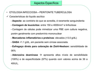 Aspectos Específicos

• ETIOLOGIA INFECCIOSA – PERITONITE TUBERCULOSA
 Características do líquido ascítico
    - Aspecto: ao contrário do que se acredita, é raramente sanguinolenta
    - Contagem de leucócitos: entre 150 e 4000mm³ e linfocitose
    - Contagem de células pode mimetizar uma PBE com cultura negativa,
    porém geralmente com predomínio mononuclear
    - Marcadores inflamatórios e proteínas: elevados (>3.0 g/dL)
    - GASA <1.1 g/dL, em paciente sem cirrose associada.
    - Esfregaço direto para coloração de Ziehl-Neelson: sensibilidade de
    06%
    - Adenosina deaminase  apresenta altos níveis de sensibilidade
    (100%) e de especificidade (97%) quando com valores acima de 36 a
    40IU/L.
 
