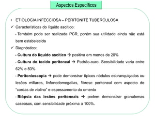 Aspectos Específicos

• ETIOLOGIA INFECCIOSA – PERITONITE TUBERCULOSA
 Características do líquido ascítico:
  - Também pode ser realizada PCR, porém sua utilidade ainda não está
  bem estabelecida
 Diagnóstico:
  - Cultura do líquido ascítico  positiva em menos de 20%
  - Cultura do tecido peritoneal  Padrão-ouro. Sensibilidade varia entre
  62% e 83%
  - Peritonioscopia  pode demonstrar típicos nódulos esbranquiçados ou
  lesões miliares, linfonodomegalias, fibrose peritoneal com aspecto de
  ―cordas de violino‖ e espessamento do omento
  - Biópsia das lesões peritoneais  podem demonstrar granulomas
  caseosos, com sensibilidade próxima a 100%.
 