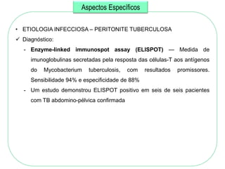 Aspectos Específicos

• ETIOLOGIA INFECCIOSA – PERITONITE TUBERCULOSA
 Diagnóstico:
   - Enzyme-linked immunospot assay (ELISPOT) — Medida de
     imunoglobulinas secretadas pela resposta das células-T aos antígenos
     do   Mycobacterium    tuberculosis,   com   resultados   promissores.
     Sensibilidade 94% e especificidade de 88%
   - Um estudo demonstrou ELISPOT positivo em seis de seis pacientes
     com TB abdomino-pélvica confirmada
 