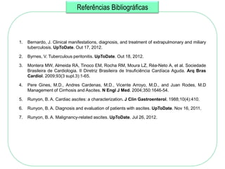 Referências Bibliográficas



1.   Bernardo, J. Clinical manifestations, diagnosis, and treatment of extrapulmonary and miliary
     tuberculosis. UpToDate. Out 17, 2012.

2.   Byrnes, V. Tuberculous peritonitis. UpToDate. Out 18, 2012.

3.   Montera MW, Almeida RA, Tinoco EM, Rocha RM, Moura LZ, Réa-Neto A, et al. Sociedade
     Brasileira de Cardiologia. II Diretriz Brasileira de Insuficiência Cardíaca Aguda. Arq Bras
     Cardiol. 2009;93(3 supl.3):1-65.

4.   Pere Gines, M.D., Andres Cardenas, M.D., Vicente Arroyo, M.D., and Juan Rodes, M.D
     Management of Cirrhosis and Ascites. N Engl J Med. 2004;350:1646-54.

5.   Runyon, B. A. Cardiac ascites: a characterization. J Clin Gastroenterol. 1988;10(4):410.

6.   Runyon, B. A. Diagnosis and evaluation of patients with ascites. UpToDate. Nov 16, 2011.

7.   Runyon, B. A. Malignancy-related ascites. UpToDate. Jul 26, 2012.
 