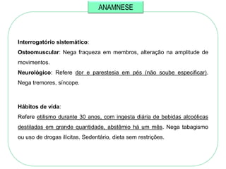 ANAMNESE



Interrogatório sistemático:
Osteomuscular: Nega fraqueza em membros, alteração na amplitude de
movimentos.
Neurológico: Refere dor e parestesia em pés (não soube especificar).
Nega tremores, síncope.



Hábitos de vida:
Refere etilismo durante 30 anos, com ingesta diária de bebidas alcoólicas
destiladas em grande quantidade, abstêmio há um mês. Nega tabagismo
ou uso de drogas ilícitas. Sedentário, dieta sem restrições.
 