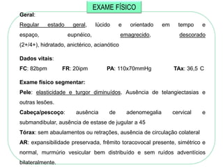 EXAME FÍSICO
Geral:
Regular     estado    geral,     lúcido    e    orientado     em     tempo    e
espaço,              eupnéico,               emagrecido,             descorado
(2+/4+), hidratado, anictérico, acianótico

Dados vitais:
FC: 82bpm         FR: 20ipm          PA: 110x70mmHg                TAx: 36,5 C

Exame físico segmentar:
Pele: elasticidade e turgor diminuídos. Ausência de telangiectasias e
outras lesões.
Cabeça/pescoço:         ausência      de       adenomegalia        cervical   e
submandibular, ausência de estase de jugular a 45
Tórax: sem abaulamentos ou retrações, ausência de circulação colateral
AR: expansibilidade preservada, frêmito toracovocal presente, simétrico e
normal, murmúrio vesicular bem distribuído e sem ruídos adventícios
bilateralmente.
 