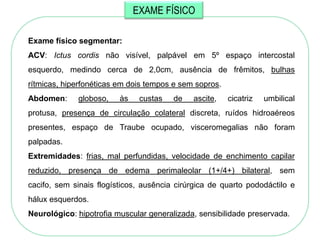 EXAME FÍSICO

Exame físico segmentar:
ACV: Ictus cordis não visível, palpável em 5º espaço intercostal
esquerdo, medindo cerca de 2,0cm, ausência de frêmitos, bulhas
rítmicas, hiperfonéticas em dois tempos e sem sopros.
Abdomen:     globoso,    às    custas   de   ascite,    cicatriz   umbilical
protusa, presença de circulação colateral discreta, ruídos hidroaéreos
presentes, espaço de Traube ocupado, visceromegalias não foram
palpadas.
Extremidades: frias, mal perfundidas, velocidade de enchimento capilar
reduzido, presença de edema perimaleolar (1+/4+) bilateral, sem
cacifo, sem sinais flogísticos, ausência cirúrgica de quarto pododáctilo e
hálux esquerdos.
Neurológico: hipotrofia muscular generalizada, sensibilidade preservada.
 