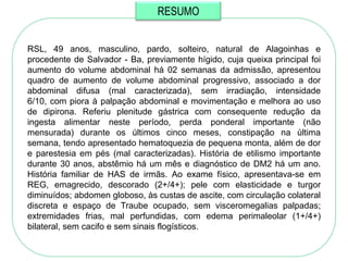 RESUMO


RSL, 49 anos, masculino, pardo, solteiro, natural de Alagoinhas e
procedente de Salvador - Ba, previamente hígido, cuja queixa principal foi
aumento do volume abdominal há 02 semanas da admissão, apresentou
quadro de aumento de volume abdominal progressivo, associado a dor
abdominal difusa (mal caracterizada), sem irradiação, intensidade
6/10, com piora à palpação abdominal e movimentação e melhora ao uso
de dipirona. Referiu plenitude gástrica com consequente redução da
ingesta alimentar neste período, perda ponderal importante (não
mensurada) durante os últimos cinco meses, constipação na última
semana, tendo apresentado hematoquezia de pequena monta, além de dor
e parestesia em pés (mal caracterizadas). História de etilismo importante
durante 30 anos, abstêmio há um mês e diagnóstico de DM2 há um ano.
História familiar de HAS de irmãs. Ao exame físico, apresentava-se em
REG, emagrecido, descorado (2+/4+); pele com elasticidade e turgor
diminuídos; abdomen globoso, às custas de ascite, com circulação colateral
discreta e espaço de Traube ocupado, sem visceromegalias palpadas;
extremidades frias, mal perfundidas, com edema perimaleolar (1+/4+)
bilateral, sem cacifo e sem sinais flogísticos.
 