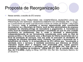 Proposta de Reorganização Nesse sentido, o escólio do STJ ensina: PROCESSUAL CIVIL. TRIBUTÁRIO. ISS. COMPETÊNCIA. MUNICÍPIO LOCAL DA  PRESTAÇÃO DO SERVIÇO. DESENVOLVIMENTO DA ATIVIDADE FIM. 1. Cinge-se a controvérsia em saber qual Município é titular do crédito de ISSQN: o Município de Cariacica,  onde é prestado o serviço desenvolvido pelo contribuinte (lavanderia); ou o Município de Vitória, local da filial administrativa da empresa (captação de clientela,entrega da mercadoria e pagamento). 2. Considera-se como local do estabelecimento prestador a localidade em que há uma unidade econômica ou profissional, isto é, onde a atividade é desenvolvida, independentemente de ser formalmente considerada como sede ou filial da pessoa jurídica. 3. No presente caso, o Município de Vitória (recorrente) não é o local da prestação de serviços, mas sim onde se executam as atividades de captação da clientela (atividade meio). Portanto, não pode o recorrente ser o beneficiário do tributo. 4. A jurisprudência do STJ afirma que,  "envolvendo a atividade, bens e serviços, a realidade econômica que interessa ao Direito Tributário impõe aferir o desígnio final pretendido pelo sujeito passivo tributário, distinguindo-se a atividade meio, da atividade fim, esta última o substrato da hipótese de incidência." (REsp 805.317, Rel. p/ acórdão Min. Luiz Fux, DJ 17.8.2006).  (AgRg no REsp 1251753 / ES, Rel. Min. Humberto Martins, DJ 27.09.2011) 