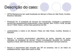 Descrição do caso: XPTO Maintenance tem sede localizada em Barueri e filiais em São Paulo, Curitiba, Brasília e Salvador. Prestação fim    prestação de serviços de manutenção, instalação e assistência técnica dos equipamentos pertencentes a seus clientes. Item 14.02 e 14.06, da lista da LC 116/03. Assim, ambos fatos geradores do ISS. Juridicamente a matriz é em Barueri. Filiais em São Paulo, Curitiba, Brasília e Salvador. Barueri    escritório administrativo, laboratório de testes, depósito de peças utilizadas na prestação de serviço. Possui empregados alocados em compras, logística e fiscal, além de técnicos e engenheiros, que prestam serviços externos. Barueri é responsável pela emissão das NF da empresa, isto é, de todos os estabelecimentos, sejam eles matriz ou filial. 