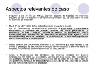 Aspectos relevantes do caso Segundo o art. 3º, da LC 116/03, aspecto espacial da hipótese de incidência tributária do ISS é o local do estabelecimento prestador ou, na falta deste, no local do domicílio do prestador. O art. 4º, da LC 116/03, define estabelecimento prestador e dispõe:  “ Art. 4º. Considera-se estabelecimento prestador o  local onde o contribuinte desenvolva a atividade de prestar serviços, de modo permanente ou temporário, e que configure unidade econômica ou profissional, sendo irrelevantes para caracterizá-lo as denominações de sede, filial, agência, posto de atendimento, sucursal, escritório de representação ou contato ou quaisquer outras que venham a ser utilizadas . ” Nesse sentido, em um primeiro momento, a LC determina que seja cobrado o ISS devido à prestação de serviço pelo município onde se localiza a sede de direito da empresa, estabelecida pelo contrato social, no caso, Barueri.  Ainda, a fragmentação das atividades da empresa (depósito em Barueri, empregados em todas as localidades, vendas em São Paulo, etc.) possibilitam interpretações dúbias para a definição de quais são as sedes de fato. Isto é, pode-se interpretar uma tentativa de descaracterização da sede de fato, elegendo-se Barueri apenas como estabelecimento prestador. 