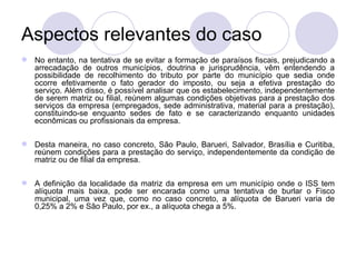 Aspectos relevantes do caso No entanto, na tentativa de se evitar a formação de paraísos fiscais, prejudicando a arrecadação de outros municípios, doutrina e jurisprudência, vêm entendendo a possibilidade de recolhimento do tributo por parte do município que sedia onde ocorre efetivamente o fato gerador do imposto, ou seja a efetiva prestação do serviço. Além disso, é possível analisar que os estabelecimento, independentemente de serem matriz ou filial, reúnem algumas condições objetivas para a prestação dos serviços da empresa (empregados, sede administrativa, material para a prestação), constituindo-se enquanto sedes de fato e se caracterizando enquanto unidades econômicas ou profissionais da empresa. Desta maneira, no caso concreto, São Paulo, Barueri, Salvador, Brasília e Curitiba, reúnem condições para a prestação do serviço, independentemente da condição de matriz ou de filial da empresa. A definição da localidade da matriz da empresa em um município onde o ISS tem alíquota mais baixa, pode ser encarada como uma tentativa de burlar o Fisco municipal, uma vez que, como no caso concreto, a alíquota de Barueri varia de 0,25% a 2% e São Paulo, por ex., a alíquota chega a 5%.  