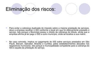 Eliminação dos riscos: Para evitar a cobrança duplicada do imposto sobre a mesma prestação de serviços, deve a empresa recolher o ISS conforme o local em que foi efetivamente prestado o serviço. Isto porque o Município possui o direito de cobrança do tributo, ainda que a empresa afirme já ter pago o ISS a outro município, onde se localize a sua matriz. No caso concreto, implica no pagamento do ISS sobre serviços prestados em São Paulo, Barueri, Salvador, Brasília e Curitiba, pelos estabelecimentos alocados nos respectivos municípios. Isto porque a municipalidade competente para a cobrança do ISS é aquela da prestação do serviço. 