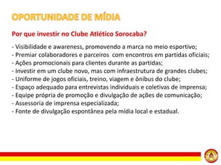 Por que investir no Clube Atlético Sorocaba?
- Visibilidade e awareness, promovendo a marca no meio esportivo;
- Premiar colaboradores e parceiros com encontros em partidas oficiais;
- Ações promocionais para clientes durante as partidas;
- Investir em um clube novo, mas com infraestrutura de grandes clubes;
- Uniforme de jogos oficiais, treino, viagem e ônibus do clube;
- Espaço adequado para entrevistas individuais e coletivas de imprensa;
- Equipe própria de promoção e divulgação de ações de comunicação;
- Assessoria de imprensa especializada;
- Fonte de divulgação espontânea pela mídia local e estadual.

 
