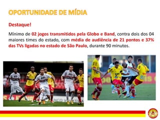 Destaque!
Mínimo de 02 jogos transmitidos pela Globo e Band, contra dois dos 04
maiores times do estado, com média de audiência de 21 pontos e 37%
das TVs ligadas no estado de São Paulo, durante 90 minutos.

 
