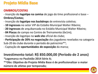 OMBROS/COSTAS
- Inserção do logotipo na camisa de jogo do time profissional e base –
Ombros/Costas;
- Inserção do logotipo nos backdrops de entrevista coletiva;
- 10 ingressos no setor VIP do Estádio Municipal Walter Ribeiro;
- 20 ingressos de arquibancada no Estádio Municipal Walter Ribeiro;
- 04 Placas de campo no Centro de Treinamento (6x1m);
- Inserção do logotipo no web site oficial do clube;
- Participação de 20% na negociação dos jogadores revelados na categoria
Sub-20 do clube durante o período do patrocínio**;
- Captação de oportunidades de exposição da marca;

Investimento total: R$ 850.000,00 (Período de 2 anos)
*Logomarca no Paulistão 2014 Série A;
**Obs: Objetivo do Projeto Mídia Base é de profissionalizar o maior
número de atletas por temporada;

 