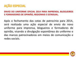 ENVIO DO UNIFORME OFICIAL 2014 PARA IMPRENSA, BLOGUEIROS
E FORMADORES DE OPINIÃO, REGIONAIS E ESTADUAL.

Após o fechamento das cotas de patrocínio para 2014,
será realizada uma ação especial de envio do novo
uniforme para imprensa, blogueiros e formadores de
opinião, visando a divulgação espontânea do uniforme e
das marcas patrocinadoras em meios de comunicação e
redes sociais.

 