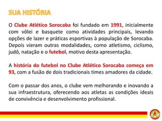O Clube Atlético Sorocaba foi fundado em 1991, inicialmente
com vôlei e basquete como atividades principais, levando
opções de lazer e práticas esportivas à população de Sorocaba.
Depois vieram outras modalidades, como atletismo, ciclismo,
judô, natação e o futebol, motivo desta apresentação.

A história do futebol no Clube Atlético Sorocaba começa em
93, com a fusão de dois tradicionais times amadores da cidade.
Com o passar dos anos, o clube vem melhorando e inovando a
sua infraestrutura, oferecendo aos atletas as condições ideais
de convivência e desenvolvimento profissional.

 