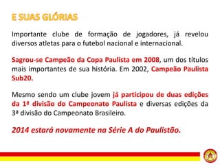Importante clube de formação de jogadores, já revelou
diversos atletas para o futebol nacional e internacional.
Sagrou-se Campeão da Copa Paulista em 2008, um dos títulos
mais importantes de sua história. Em 2002, Campeão Paulista
Sub20.
Mesmo sendo um clube jovem já participou de duas edições
da 1ª divisão do Campeonato Paulista e diversas edições da
3ª divisão do Campeonato Brasileiro.

2014 estará novamente na Série A do Paulistão.

 