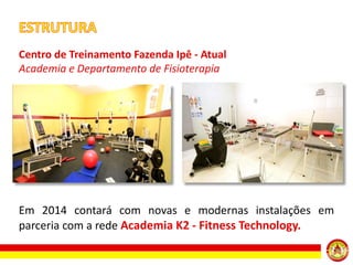 Centro de Treinamento Fazenda Ipê - Atual
Academia e Departamento de Fisioterapia

Em 2014 contará com novas e modernas instalações em
parceria com a rede Academia K2 - Fitness Technology.

 