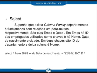 •   Select
       Suponha que exista Column Family departamentos
e funcionários com relações um-para-muitos,
respectivamente. São elas Emps e Deps . Em Emps há ID
dos empregados utilizados como chaves e há Nome, Data
de nascimento e cidade. Em deps chaves são ID do
departamento e única coluna é Nome.

select * from EMPS onde Data de nascimento = '12/10/1990' ???
 