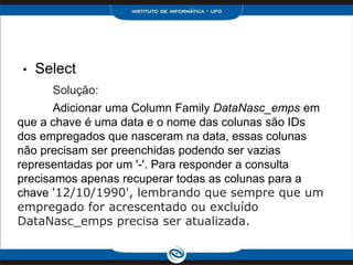 •   Select
      Solução:
       Adicionar uma Column Family DataNasc_emps em
que a chave é uma data e o nome das colunas são IDs
dos empregados que nasceram na data, essas colunas
não precisam ser preenchidas podendo ser vazias
representadas por um '-'. Para responder a consulta
precisamos apenas recuperar todas as colunas para a
chave '12/10/1990', lembrando que sempre que um
empregado for acrescentado ou excluído
DataNasc_emps precisa ser atualizada.
 