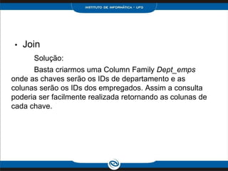 •   Join
       Solução:
      Basta criarmos uma Column Family Dept_emps
onde as chaves serão os IDs de departamento e as
colunas serão os IDs dos empregados. Assim a consulta
poderia ser facilmente realizada retornando as colunas de
cada chave.
 
