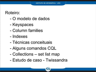 Roteiro:
  - O modelo de dados
  - Keyspaces
  - Column families
  - Indexes
  - Técnicas conceituais
  - Alguns comandos CQL
  - Collections – set list map
  - Estudo de caso - Twissandra
 