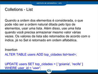 Colletions - List

Quando a ordem dos elementos é considerada, o que
pode não ser a ordem natural ditada pelo tipo de
elementos, usar uma lista. Além disso, use uma lista
quando você precisa armazenar mesmo valor várias
vezes. Os valores da lista são retornados de acordo com o
índice, já no Set é retornado em ordem alfabética.

Insertion
ALTER TABLE users ADD top_cidades list<text>;

UPDATE users SET top_cidades = [ 'goiania', 'recife' ]
WHERE user_id = 'user';
 
