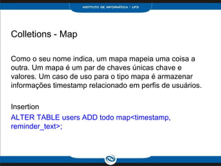 Colletions - Map

Como o seu nome indica, um mapa mapeia uma coisa a
outra. Um mapa é um par de chaves únicas chave e
valores. Um caso de uso para o tipo mapa é armazenar
informações timestamp relacionado em perfis de usuários.

Insertion
ALTER TABLE users ADD todo map<timestamp,
reminder_text>;
 