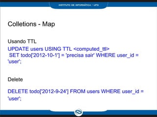 Colletions - Map

Usando TTL
UPDATE users USING TTL <computed_ttl>
 SET todo['2012-10-1'] = 'precisa sair' WHERE user_id =
'user';


Delete

DELETE todo['2012-9-24'] FROM users WHERE user_id =
'user';
 