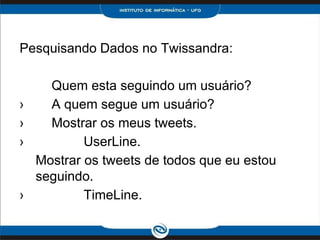 Pesquisando Dados no Twissandra:

      Quem esta seguindo um usuário?
 
›     A quem segue um usuário?
 
›     Mostrar os meus tweets.
 
›           UserLine.
    Mostrar os tweets de todos que eu estou
    seguindo.
 
›           TimeLine.
 
