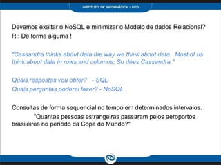 Devemos exaltar o NoSQL e minimizar o Modelo de dados Relacional?
R.: De forma alguma !

"Cassandra thinks about data the way we think about data. Most of us
think about data in rows and columns. So does Cassandra."

Quais respostas vou obter? - SQL
Quais perguntas poderei fazer? - NoSQL

Consultas de forma sequencial no tempo em determinados intervalos.
         "Quantas pessoas estrangeiras passaram pelos aeroportos
brasileiros no período da Copa do Mundo?"
 