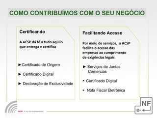 COMO CONTRIBUÍMOS COM O SEU NEGÓCIO Certificando A ACSP dá fé a tudo aquilo que entrega e certifica Facilitando Acesso Por meio de serviços,  a ACSP facilita o acesso das empresas ao cumprimento de exigências legais ►   Serviços de Juntas  Comercias  ►  Certificado Digital ►  Nota Fiscal Eletrônica ► Certificado de Origem ►  Certificado Digital ►  Declaração de Exclusividade 