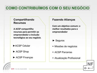 COMO CONTRIBUÍMOS COM O SEU NEGÓCIO Compartilhando Recursos A ACSP compartilha recursos para permitir ao empreendedor a inclusão tecnológica ao seu negócio . Fazendo Alianças Com um objetivo comum: o melhor resultados para o empreendedor ►  Seguros  ►   Missões de negócios   ►  ACSP Parcerias ►  Atualização Profissional   ► ACSP Celular  ►  ACSP Shop ►  ACSP Finanças 