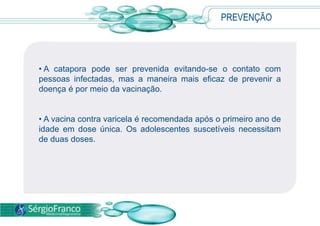 PREVENÇÃO
• A catapora pode ser prevenida evitando-se o contato com
pessoas infectadas, mas a maneira mais eficaz de prevenir a
doença é por meio da vacinação.
• A vacina contra varicela é recomendada após o primeiro ano de
idade em dose única. Os adolescentes suscetíveis necessitam
de duas doses.
 
