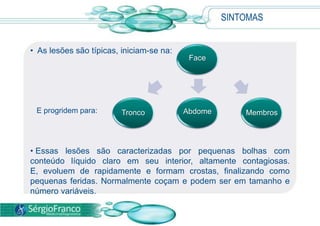 SINTOMAS
• As lesões são típicas, iniciam-se na:
• Essas lesões são caracterizadas por pequenas bolhas com
conteúdo líquido claro em seu interior, altamente contagiosas.
E, evoluem de rapidamente e formam crostas, finalizando como
pequenas feridas. Normalmente coçam e podem ser em tamanho e
número variáveis.
Face
E progridem para: MembrosAbdomeTronco
 