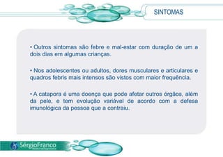 SINTOMAS
• Outros sintomas são febre e mal-estar com duração de um a
dois dias em algumas crianças.
• Nos adolescentes ou adultos, dores musculares e articulares e
quadros febris mais intensos são vistos com maior frequência.
• A catapora é uma doença que pode afetar outros órgãos, além
da pele, e tem evolução variável de acordo com a defesa
imunológica da pessoa que a contraiu.
 