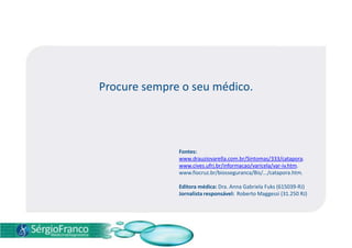 Procure sempre o seu médico.
Fontes:
www.drauziovarella.com.br/Sintomas/333/catapora.
www.cives.ufrj.br/informacao/varicela/var-iv.htm.
www.fiocruz.br/biosseguranca/Bis/.../catapora.htm.
Editora médica: Dra. Anna Gabriela Fuks (615039-RJ)
Jornalista responsável: Roberto Maggessi (31.250 RJ)
 