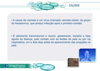 CAUSAS
• A causa da varicela é um vírus chamado varicela-zóster, do grupo
do herpesvírus, que produz infecção após o primeiro contato.
• É altamente transmissível e ocorre, geralmente, durante a fase
aguda da doença, pelo contato com as lesões de pele ou por via
respiratória, um a dois dias antes do aparecimento das erupções na
pele.
 