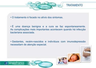 • O tratamento é focado no alívio dos sintomas.
• É uma doença benigna e a cura se faz espontaneamente.
As complicações mais importantes acontecem quando há infecção
bacteriana associada.
• Gestantes, recém-nascidos e indivíduos com imunodepressão
necessitam de atenção especial.
TRATAMENTO
 