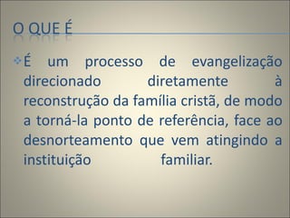 É um processo de evangelização direcionado diretamente à reconstrução da família cristã, de modo a torná-la ponto de referência, face ao desnorteamento que vem atingindo a instituição familiar.  
