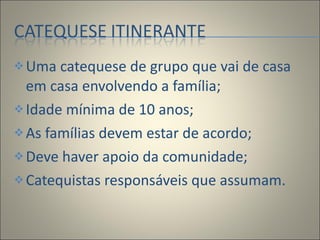 Uma catequese de grupo que vai de casa em casa envolvendo a família; Idade mínima de 10 anos; As famílias devem estar de acordo; Deve haver apoio da comunidade; Catequistas responsáveis que assumam. 