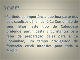Partindo da importância que boa parte dos pais católicos dá, ainda, à 1a Comunhão de seus filhos, este tipo de Catequese pretende partir desta circunstância para fazer da preparação deles para a 1a Comunhão, um tempo privilegiado de formação cristã intensiva para toda a família. 