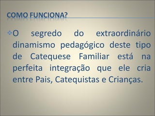 O segredo do extraordinário dinamismo pedagógico deste tipo de Catequese Familiar está na perfeita integração que ele cria entre Pais, Catequistas e Crianças. 