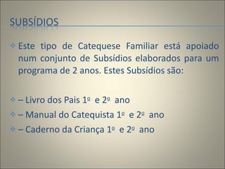 Este tipo de Catequese Familiar está apoiado num conjunto de Subsídios elaborados para um programa de 2 anos. Estes Subsídios são:    –  Livro dos Pais 1 o   e 2 o   ano  –  Manual do Catequista 1 o   e 2 o   ano  –  Caderno da Criança 1 o   e 2 o   ano 