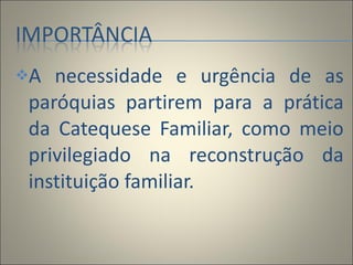A necessidade e urgência de as paróquias partirem para a prática da Catequese Familiar, como meio privilegiado na reconstrução da instituição familiar. 