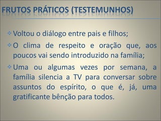Voltou o diálogo entre pais e filhos; O clima de respeito e oração que, aos poucos vai sendo introduzido na família; Uma ou algumas vezes por semana, a família silencia a TV para conversar sobre assuntos do espírito, o que é, já, uma gratificante bênção para todos.  