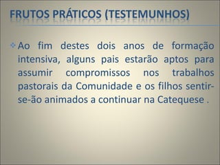 Ao fim destes dois anos de formação intensiva, alguns pais estarão aptos para assumir compromissos nos trabalhos pastorais da Comunidade e os filhos sentir-se-ão animados a continuar na Catequese  . 