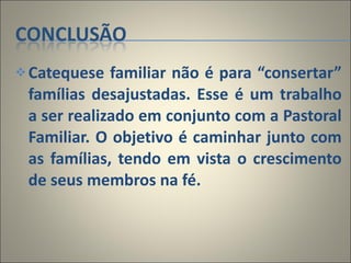 Catequese familiar não é para “consertar” famílias desajustadas. Esse é um trabalho a ser realizado em conjunto com a Pastoral Familiar. O objetivo é caminhar junto com as famílias, tendo em vista o crescimento de seus membros na fé. 